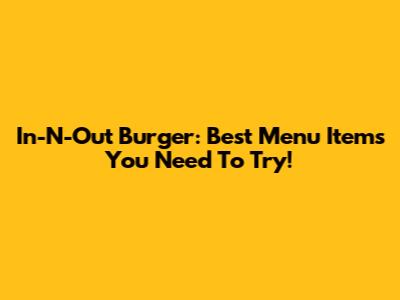 In-N-Out Burger: Best Menu Items You Need To Try!