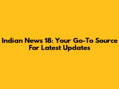 Indian News 18: Your Go-To Source For Latest Updates