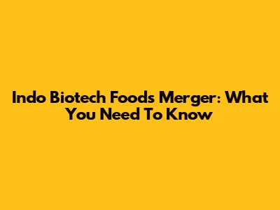 Indo Biotech Foods Merger: What You Need To Know