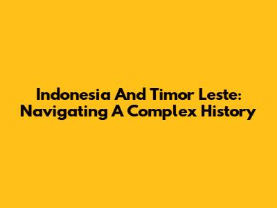 Indonesia And Timor Leste: Navigating A Complex History
