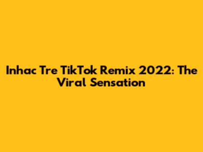 Inhac Tre TikTok Remix 2022: The Viral Sensation