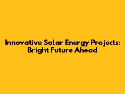 Innovative Solar Energy Projects: Bright Future Ahead