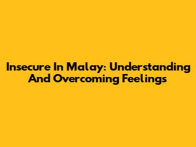 Insecure In Malay: Understanding And Overcoming Feelings