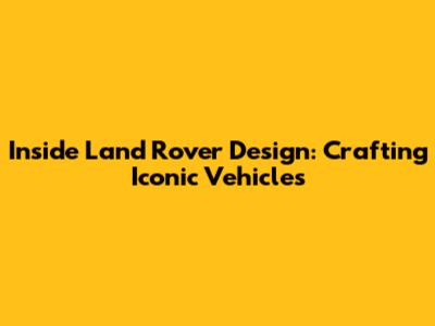 Inside Land Rover Design: Crafting Iconic Vehicles