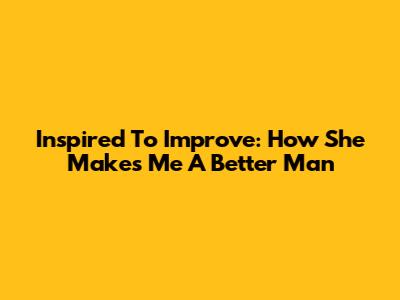 Inspired To Improve: How She Makes Me A Better Man