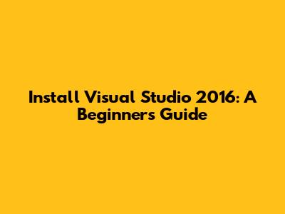Install Visual Studio 2016: A Beginner's Guide