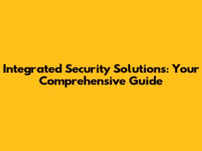Integrated Security Solutions: Your Comprehensive Guide