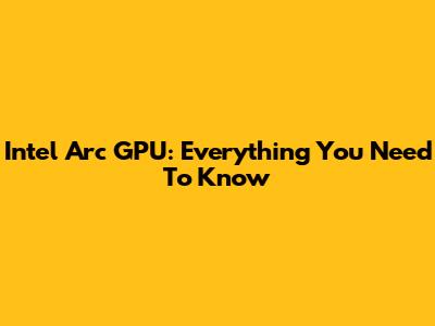 Intel Arc GPU: Everything You Need To Know