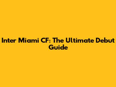 Inter Miami CF: The Ultimate Debut Guide