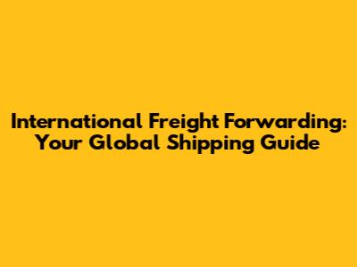 International Freight Forwarding: Your Global Shipping Guide