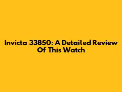Invicta 33850: A Detailed Review Of This Watch