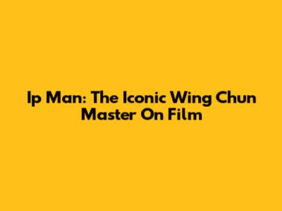 Ip Man: The Iconic Wing Chun Master On Film