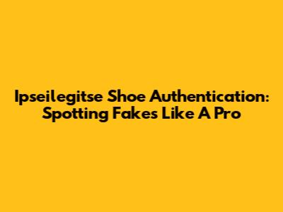 Ipseilegitse Shoe Authentication: Spotting Fakes Like A Pro