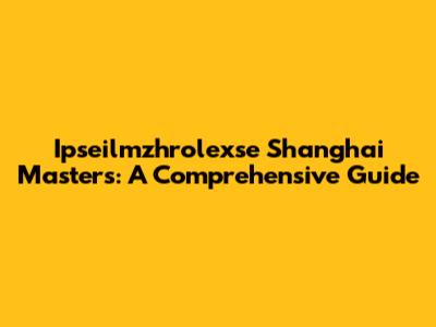 Ipseilmzhrolexse Shanghai Masters: A Comprehensive Guide