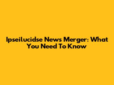 Ipseilucidse News Merger: What You Need To Know