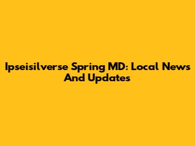 Ipseisilverse Spring MD: Local News And Updates