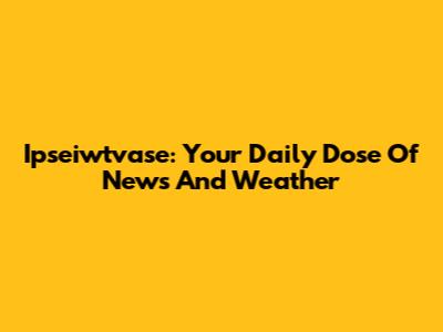 Ipseiwtvase: Your Daily Dose Of News And Weather