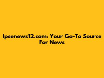 Ipsenews12.com: Your Go-To Source For News