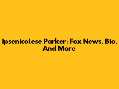 Ipsenicolese Parker: Fox News, Bio, And More