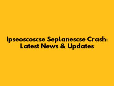 Ipseoscoscse Seplanescse Crash: Latest News & Updates