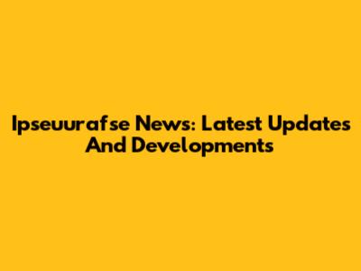 Ipseuurafse News: Latest Updates And Developments