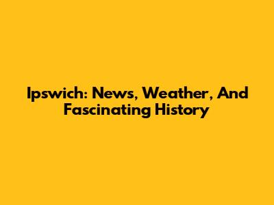 Ipswich: News, Weather, And Fascinating History
