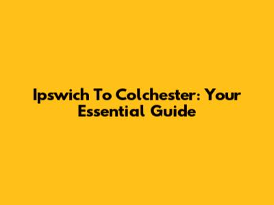 Ipswich To Colchester: Your Essential Guide