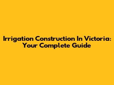 Irrigation Construction In Victoria: Your Complete Guide