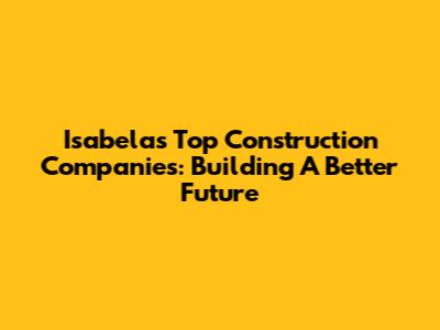 Isabela's Top Construction Companies: Building A Better Future