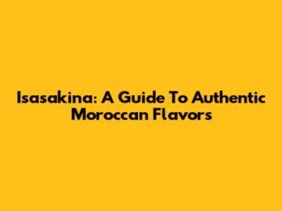 Isasakina: A Guide To Authentic Moroccan Flavors