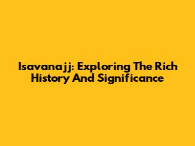 Isavanajj: Exploring The Rich History And Significance