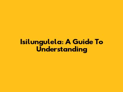 Isilungulela: A Guide To Understanding