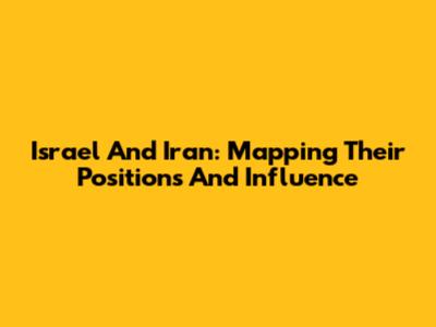 Israel And Iran: Mapping Their Positions And Influence