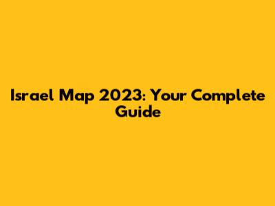 Israel Map 2023: Your Complete Guide