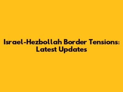 Israel-Hezbollah Border Tensions: Latest Updates