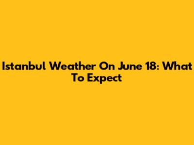 Istanbul Weather On June 18: What To Expect