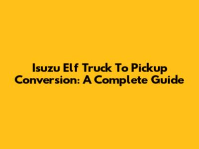Isuzu Elf Truck To Pickup Conversion: A Complete Guide