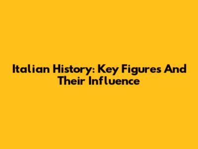 Italian History: Key Figures And Their Influence