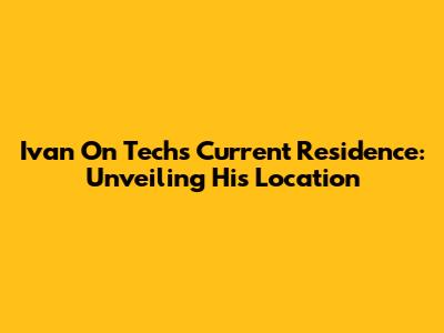Ivan On Tech's Current Residence: Unveiling His Location