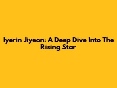 Iyerin Jiyeon: A Deep Dive Into The Rising Star