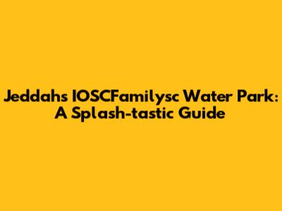 Jeddah's IOSCFamilysc Water Park: A Splash-tastic Guide
