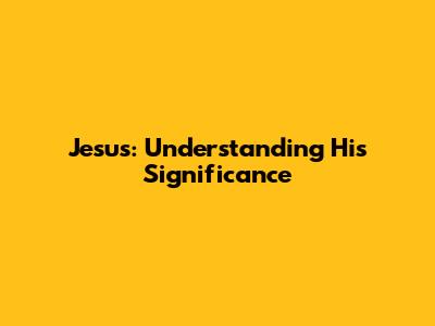 Jesus: Understanding His Significance