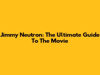Jimmy Neutron: The Ultimate Guide To The Movie