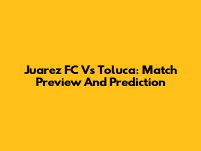 Juarez FC Vs Toluca: Match Preview And Prediction