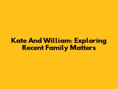Kate And William: Exploring Recent Family Matters