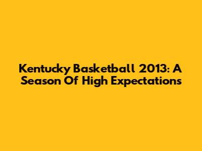 Kentucky Basketball 2013: A Season Of High Expectations