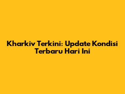 Kharkiv Terkini: Update Kondisi Terbaru Hari Ini