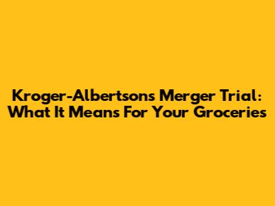 Kroger-Albertsons Merger Trial: What It Means For Your Groceries