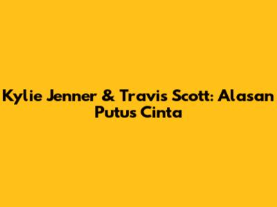 Kylie Jenner & Travis Scott: Alasan Putus Cinta