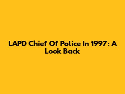 LAPD Chief Of Police In 1997: A Look Back